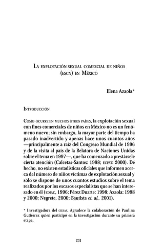 231
LA EXPLOTACIÓN SEXUAL COMERCIAL DE NIÑOS
(ESCN) EN MÉXICO
Elena Azaola*
INTRODUCCIÓN
COMO OCURRE EN MUCHOS OTROS PAÍSES, la explotación sexual
con fines comerciales de niños en México no es un fenó-
meno nuevo; sin embargo, la mayor parte del tiempo ha
pasado inadvertido y apenas hace unos cuantos años
—principalmente a raíz del Congreso Mundial de 1996
y de la visita al país de la Relatora de Naciones Unidas
sobre el tema en 1997—, que ha comenzado a prestársele
cierta atención (Calcetas-Santos: 1998; ECPAT: 2000). De
hecho, no existen estadísticas oficiales que informen acer-
ca del número de niños víctimas de explotación sexual y
sólo se dispone de unos cuantos estudios sobre el tema
realizados por los escasos especialistas que se han intere-
sado en él (EDIAC, 1996; Pérez Duarte: 1998; Azaola: 1998
y 2000; Negrete, 2000; Bautista et. al., 2001).
* Investigadora del CIESAS. Agradece la colaboración de Paulina
Gutiérrez quien participó en la investigación durante su primera
etapa.
 