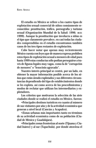232
ELENA AZAOLA
El estudio en México se refiere a los cuatro tipos de
explotación sexual comercial de niños comúnmente re-
conocidos: prostitución, tráfico, pornografía y turismo
sexual (Organización Mundial de la Salud: 1996; IBCR:
1999). Aunque la prostitución que involucra a niñas es
el tipo que claramente prevalece, en casi todas las ciuda-
des comprendidas en el estudio encontramos también
casos de los tres tipos restantes de explotación.
Cabe hacer notar que apenas muy recientemente
México cuenta con leyes que de manera expresa prohíben
estos tipos de explotación sexual a menores de edad pues
hasta 1999 estas conductas sólo podían perseguirse a tra-
vés de figuras legales muy vagas, como la de “corrupción
de menores” o “lenocinio agravado”.
Nuestro interés principal se centró, por un lado, en
obtener la mayor información posible acerca de los ni-
ños que están siendo explotados y sus diferentes circuns-
tancias dependiendo del tipo de establecimientos donde
se les explota, así como acerca de los procedimientos y
modos de reclutar que utilizan los intermediarios y ex-
plotadores.
Los criterios que motivaron la selección de las siete
ciudades donde se realizó el estudio en México, fueron:
•Principales destinos turísticos en cuanto al número
de sus visitantes por año y de la actividad económica que
generan a nivel local (Cancún y Acapulco).
•Zonas urbanas más importantes tanto en términos
de su actividad económica como de su población (Ciu-
dad de México y Guadalajara).
•Principales zonas fronterizas al norte (Tijuana y Ciu-
dad Juárez) y al sur (Tapachula), por donde atraviesa el
 
