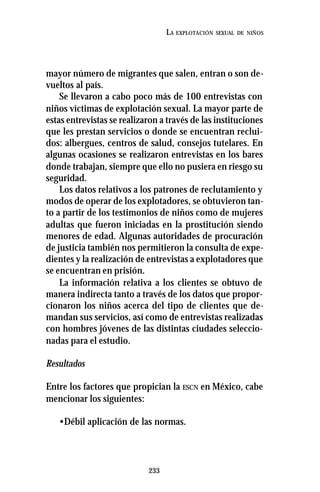 233
LA EXPLOTACIÓN SEXUAL DE NIÑOS
mayor número de migrantes que salen, entran o son de-
vueltos al país.
Se llevaron a cabo poco más de 100 entrevistas con
niños víctimas de explotación sexual. La mayor parte de
estas entrevistas se realizaron a través de las instituciones
que les prestan servicios o donde se encuentran reclui-
dos: albergues, centros de salud, consejos tutelares. En
algunas ocasiones se realizaron entrevistas en los bares
donde trabajan, siempre que ello no pusiera en riesgo su
seguridad.
Los datos relativos a los patrones de reclutamiento y
modos de operar de los explotadores, se obtuvieron tan-
to a partir de los testimonios de niños como de mujeres
adultas que fueron iniciadas en la prostitución siendo
menores de edad. Algunas autoridades de procuración
de justicia también nos permitieron la consulta de expe-
dientes y la realización de entrevistas a explotadores que
se encuentran en prisión.
La información relativa a los clientes se obtuvo de
manera indirecta tanto a través de los datos que propor-
cionaron los niños acerca del tipo de clientes que de-
mandan sus servicios, así como de entrevistas realizadas
con hombres jóvenes de las distintas ciudades seleccio-
nadas para el estudio.
Resultados
Entre los factores que propician la ESCN en México, cabe
mencionar los siguientes:
•Débil aplicación de las normas.
 