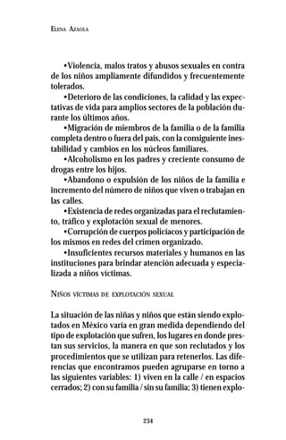 234
ELENA AZAOLA
•Violencia, malos tratos y abusos sexuales en contra
de los niños ampliamente difundidos y frecuentemente
tolerados.
•Deterioro de las condiciones, la calidad y las expec-
tativas de vida para amplios sectores de la población du-
rante los últimos años.
•Migración de miembros de la familia o de la familia
completa dentro o fuera del país, con la consiguiente ines-
tabilidad y cambios en los núcleos familiares.
•Alcoholismo en los padres y creciente consumo de
drogas entre los hijos.
•Abandono o expulsión de los niños de la familia e
incremento del número de niños que viven o trabajan en
las calles.
•Existencia de redes organizadas para el reclutamien-
to, tráfico y explotación sexual de menores.
•Corrupción de cuerpos policíacos y participación de
los mismos en redes del crimen organizado.
•Insuficientes recursos materiales y humanos en las
instituciones para brindar atención adecuada y especia-
lizada a niños víctimas.
NIÑOS VÍCTIMAS DE EXPLOTACIÓN SEXUAL
La situación de las niñas y niños que están siendo explo-
tados en México varía en gran medida dependiendo del
tipo de explotación que sufren, los lugares en donde pres-
tan sus servicios, la manera en que son reclutados y los
procedimientos que se utilizan para retenerlos. Las dife-
rencias que encontramos pueden agruparse en torno a
las siguientes variables: 1) viven en la calle / en espacios
cerrados; 2) con su familia / sin su familia; 3) tienen explo-
 