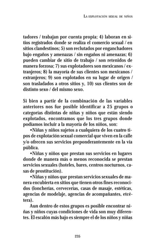 235
LA EXPLOTACIÓN SEXUAL DE NIÑOS
tadores / trabajan por cuenta propia; 4) laboran en si-
tios registrados donde se realiza el comercio sexual / en
sitios clandestinos; 5) son reclutados por enganchadores
bajo engaños y amenazas / sin engaños ni amenazas; 6)
pueden cambiar de sitio de trabajo / son retenidos de
manera forzosa; 7) sus explotadores son mexicanos / ex-
tranjeros; 8) la mayoría de sus clientes son mexicanos /
extranjeros; 9) son explotados en su lugar de origen /
son trasladados a otros sitios y, 10) sus clientes son de
distinto sexo / del mismo sexo.
Si bien a partir de la combinación de las variables
anteriores nos fue posible identificar a 25 grupos o
categorías distintas de niñas y niños que están siendo
explotados, encontramos que los tres grupos donde
podíamos incluir a la mayoría de los niños, son:
•Niñas y niños sujetos a cualquiera de los cuatro ti-
pos de explotación sexual comercial que viven en la calle
y/o ofrecen sus servicios preponderantemente en la vía
pública.
•Niñas y niños que prestan sus servicios en lugares
donde de manera más o menos reconocida se prestan
servicios sexuales (hoteles, bares, centros nocturnos, ca-
sas de prostitución).
•Niñas y niños que prestan servicios sexuales de ma-
nera encubierta en sitios que tienen otros fines reconoci-
dos (loncherías, cervecerías, casas de masaje, estéticas,
agencias de modelaje, agencias de acompañantes, etcé-
tera).
Aun dentro de estos grupos es posible encontrar ni-
ñas y niños cuyas condiciones de vida son muy diferen-
tes. El escalón más bajo es siempre el de los niños y niñas
 