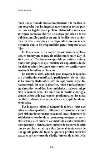 238
ELENA AZAOLA
tener una actitud de cierta complicidad en la medida en
que sospecha que los ingresos que el menor recibe pue-
den no ser legales pero prefiere disfrutarlos antes que
averiguar cómo los obtiene. Los casos que salen a la luz
pública son sólo aquellos en que la familia no se confor-
ma con esta situación y está dispuesta a presentar una
denuncia contra los responsables para recuperar a sus
hijos.
En lo que se refiere a la edad de los menores explota-
dos, en su mayoría se trata de adolescentes entre 13 y 18
años de edad. Ciertamente es posible encontrar a niñas y
niños más pequeños que pueden ser explotados desde
los siete u ocho años, pero estos casos no constituyen el
grueso de los niños explotados.
En cuanto al sexo, si bien la gran mayoría de quienes
son prostituídos son niñas, la participación de los niños
se ha incrementado sobre todo en la pornografía y el tu-
rismo sexual. En cuanto al tráfico, niños y niñas son por
igual robados, vendidos, intercambiados o dados en adop-
ción de manera ilegal. En tanto que la prostitución sigue
siendo la forma de explotación predominante, las niñas
continúan siendo más vulnerables y susceptibles de ser
explotadas.
Por lo que se refiere al número de niños y niñas que
están siendo explotados, utilizamos diversos indicadores
para elaborar las estimaciones a nivel local: el número de
establecimientos donde se reconoce que se prestan servi-
cios sexuales; el número estimado de establecimientos
no registrados o clandestinos; número de menores de edad
que se emplean en estos sitios (generalmente cerca de
una quinta parte del total de quienes prestan servicios
sexuales son menores de edad); número de niños de la
 