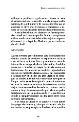 239
LA EXPLOTACIÓN SEXUAL DE NIÑOS
calle que se prostituyen regularmente; número de casos
de enfermedades de transmisión sexual que reportan los
servicios de salud; número de establecimientos que se
anuncian en directorios telefónicos o comerciales y nú-
mero de casos que han sido denunciados por los medios.
A partir de dichos datos obtenidos de fuentes prima-
rias a nivel local, nos fue posible formular una primera
estimación del número total de niños sujetos a explota-
ción sexual en la República Mexicana que serían alrede-
dor de 16 mil.
EXPLOTADORES
Existen diversos procedimientos para el reclutamiento
de niñas y niños. En ocasiones los explotadores reclutan
a sus víctimas en forma directa y en otras se valen de
intermediarios o enganchadores. Existen sitios donde los
niños son reclutados con mayor frecuencia, como son
las terminales de autobuses, en donde los enganchadores
ubican especialmente a las adolescentes que llegan solas
a las ciudades y que tienen una gran urgencia de conse-
guir un empleo. En otras ocasiones acuden a parques en
los que suelen pasear las empleadas domésticas durante
sus días de descanso, en donde les ofrecen un empleo
mejor remunerado o bien las seducen, contraen matri-
monio, y luego las convencen de que deben apoyarlos
trabajando sólo por un periodo corto en la prostitución
debido a cualquier situación que les hacen creer como
urgente o extraordinaria.
A los niños los ubican en los parques o locales donde
hay juegos electrónicos y, a los que viven en la calle, los
encuentran en parques o plazas donde se sitúan aquellos
 
