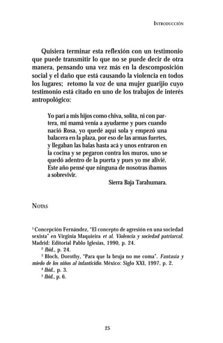 25
INTRODUCCIÓN
Quisiera terminar esta reflexión con un testimonio
que puede transmitir lo que no se puede decir de otra
manera, pensando una vez más en la descomposición
social y el daño que está causando la violencia en todos
los lugares; retomo la voz de una mujer guarijio cuyo
testimonio está citado en uno de los trabajos de interés
antropológico:
Yo parí a mis hijos como chiva, solita, ni con par-
tera, mi mamá venía a ayudarme y pues cuando
nació Rosa, yo quedé aquí sola y empezó una
balacera en la plaza, por eso de las armas fuertes,
y llegaban las balas hasta acá y unos entraron en
la cocina y se pegaron contra los muros, uno se
quedó adentro de la puerta y pues yo me alivié.
Este año pensé que ninguna de nosotras íbamos
a sobrevivir.
Sierra Baja Tarahumara.
NOTAS
1
Concepción Fernández, “El concepto de agresión en una sociedad
sexista” en Virginia Maquieira et al. Violencia y sociedad patriarcal.
Madrid: Editorial Pablo Iglesias, 1990, p. 24.
2
Ibid., p. 24.
3
Bloch, Dorothy, “Para que la bruja no me coma”. Fantasía y
miedo de los niños al infanticidio. México: Siglo XXI, 1997, p. 2.
4
Ibid., p. 3.
5
Ibid., p. 6.
 