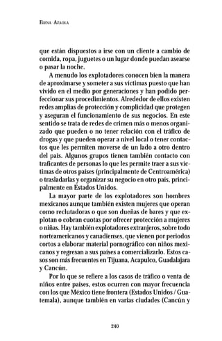 240
ELENA AZAOLA
que están dispuestos a irse con un cliente a cambio de
comida, ropa, juguetes o un lugar donde puedan asearse
o pasar la noche.
A menudo los explotadores conocen bien la manera
de aproximarse y someter a sus víctimas puesto que han
vivido en el medio por generaciones y han podido per-
feccionar sus procedimientos. Alrededor de ellos existen
redes amplias de protección y complicidad que protegen
y aseguran el funcionamiento de sus negocios. En este
sentido se trata de redes de crimen más o menos organi-
zado que pueden o no tener relación con el tráfico de
drogas y que pueden operar a nivel local o tener contac-
tos que les permiten moverse de un lado a otro dentro
del país. Algunos grupos tienen también contacto con
traficantes de personas lo que les permite traer a sus víc-
timas de otros países (principalmente de Centroamérica)
o trasladarlas y organizar su negocio en otro país, princi-
palmente en Estados Unidos.
La mayor parte de los explotadores son hombres
mexicanos aunque también existen mujeres que operan
como reclutadoras o que son dueñas de bares y que ex-
plotan o cobran cuotas por ofrecer protección a mujeres
o niñas. Hay también explotadores extranjeros, sobre todo
norteamericanos y canadienses, que vienen por periodos
cortos a elaborar material pornográfico con niños mexi-
canos y regresan a sus países a comercializarlo. Estos ca-
sos son más frecuentes en Tijuana, Acapulco, Guadalajara
y Cancún.
Por lo que se refiere a los casos de tráfico o venta de
niños entre países, estos ocurren con mayor frecuencia
con los que México tiene frontera (Estados Unidos / Gua-
temala), aunque también en varias ciudades (Cancún y
 