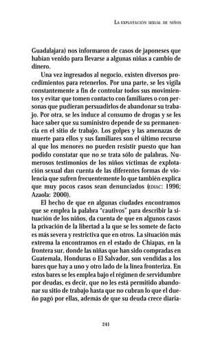 241
LA EXPLOTACIÓN SEXUAL DE NIÑOS
Guadalajara) nos informaron de casos de japoneses que
habían venido para llevarse a algunas niñas a cambio de
dinero.
Una vez ingresados al negocio, existen diversos pro-
cedimientos para retenerlos. Por una parte, se les vigila
constantemente a fin de controlar todos sus movimien-
tos y evitar que tomen contacto con familiares o con per-
sonas que pudieran persuadirlos de abandonar su traba-
jo. Por otra, se les induce al consumo de drogas y se les
hace saber que su suministro depende de su permanen-
cia en el sitio de trabajo. Los golpes y las amenazas de
muerte para ellos y sus familiares son el último recurso
al que los menores no pueden resistir puesto que han
podido constatar que no se trata sólo de palabras. Nu-
merosos testimonios de los niños víctimas de explota-
ción sexual dan cuenta de las diferentes formas de vio-
lencia que sufren frecuentemente lo que también explica
que muy pocos casos sean denunciados (EDIAC: 1996;
Azaola: 2000).
El hecho de que en algunas ciudades encontramos
que se emplea la palabra “cautivos” para describir la si-
tuación de los niños, da cuenta de que en algunos casos
la privación de la libertad a la que se les somete de facto
es más severa y restrictiva que en otros. La situación más
extrema la encontramos en el estado de Chiapas, en la
frontera sur, donde las niñas que han sido compradas en
Guatemala, Honduras o El Salvador, son vendidas a los
bares que hay a uno y otro lado de la línea fronteriza. En
estos bares se les emplea bajo el régimen de servidumbre
por deudas, es decir, que no les está permitido abando-
nar su sitio de trabajo hasta que no cubran lo que el due-
ño pagó por ellas, además de que su deuda crece diaria-
 