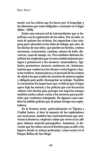 242
ELENA AZAOLA
mente con los cobros que les hacen por el hospedaje y
los alimentos que están obligadas a consumir en el lugar
(Bales: 1999).
Existe una extensa red de intermediarios que se be-
nefician con la explotación de los niños. Por un lado, se
trata de quienes los reclutan, los enganchan o los com-
pran para colocarlos en los sitios de trabajo; por otro, de
los dueños de esos sitios, que pueden ser hoteles, centros
nocturnos, restaurantes, cantinas, salones de baile, dis-
cotecas, casas de masaje, etc. Pero también obtienen be-
neficios los empleados que en estos establecimientos pro-
tegen o promueven a los menores: anunciadores, vigi-
lantes, promotores, meseros, cantineros, etc. Asimismo,
taxistas que conducen a los clientes a estos lugares y has-
ta los médicos, farmacéuticos y el personal de los centros
de salud a los que acuden las menores de manera regular
y obligada para poder desempeñar su trabajo. También
se encuentran los inspectores que certifican que el lugar
opere bajo las normas y los policías que con frecuencia
cobran a los dueños para proteger sus negocios aunque
también suelen cobrar cuotas a los menores para permi-
tirles que continúen trabajando. En algunos casos tam-
bién ha habido policías que al mismo tiempo son explo-
tadores.
En la frontera norte, particularmente en Tijuana y
Ciudad Juárez, si bien la mayoría de los explotadores
son mexicanos, también hay norteamericanos que atra-
viesan la frontera y emplean a niños que viven en la calle
para elaborar material pornográfico. Asimismo, es fre-
cuente que los niños crucen la frontera para acudir a los
lugares donde se reúnen pederastas, como ocurre en el
Parque Balboa de San Diego.
 
