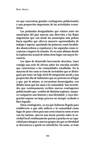 244
ELENA AZAOLA
res que concentran grandes contingentes poblacionales
y una proporción importante de las actividades econó-
micas.
Las profundas desigualdades que existen entre los
municipios del país marcan una dirección a los flujos
migratorios que van desde los municipios más pobres
hacia aquellos que ofrecen mayores oportunidades de
trabajo e ingreso, quedando las primeras como localida-
des abastecedoras o expulsoras y las segundas como re-
ceptoras o lugares de tránsito. Es en estas últimas donde
la explotación sexual de niños tiene lugar con mayor fre-
cuencia.
Los tipos de desarrollo brevemente descritos, traen
consigo una serie de efectos sobre los vínculos sociales
que caracterizan a las comunidades estudiadas. En la
mayoría de los casos se trata de sociedades que se distin-
guen por tener un bajo nivel de integración social y una
proporción alta de habitantes que no pertenecen al lugar
y que, por lo mismo, se encuentran desarraigados, con
débiles lazos que los unan a la comunidad. Son socieda-
des que continuamente reciben nuevos contingentes
poblacionales que, venidos de distintas regiones, tampo-
co comparten una historia y una identidad, y cuya inte-
gración supone un largo proceso no siempre acabado o
bien logrado.
Estos contingentes, ya sea que hubieran llegado para
establecerse o que sólo utilicen a la comunidad como
lugar de paso o bien para una corta estancia como ocurre
con los turistas, ejercen una fuerte presión sobre la so-
ciedad local continuamente puesta a prueba en su capa-
cidad para integrar a nuevos grupos sin que su identidad
se desvanezca o quede en entredicho. En suma, se trata
 