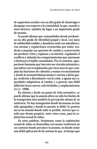 245
LA EXPLOTACIÓN SEXUAL DE NIÑOS
de segmentos sociales con un alto grado de desarraigo o
desapego con respecto a la comunidad, lo que, aunado a
otros factores, también da lugar a un importante grado
de anomia.
Se puede afirmar que comunidades donde predomi-
na un alto grado de identidad grupal y local, con lazos
de solidaridad estables y duraderos entre sus miembros y
con normas y regulaciones reconocidas por todos, ten-
derán a manejar sus opciones de cambio y conservación
sin producir crisis y rupturas a su interior, regulando el
conflicto y aislando los comportamientos que amenazan
o destruyen el tejido comunitario. Por el contrario, agru-
paciones humanas que han roto sus vínculos primarios y
asociativos sin reemplazarlos por otros nuevos que cum-
plan las funciones de cohesión y mutuo reconocimiento
y donde la normatividad permanece externa a dicho gru-
po, tenderán a diseminarse con la crisis, a agotar sus ca-
pacidades adaptativas al cambio y a generar una débil
afiliación hacia nuevas colectividades y emplazamientos
(PNUD: 1998).
En síntesis y desde un punto de vista normativo, se
puede afirmar que la anomia altera no sólo los límites de
la transgresión sino también la percepción misma de su
existencia. No hay transgresión donde las normas no han
sido apropiadas y donde la sanción es débil. Se penetra
así en un mundo donde todo es posible, terreno que re-
sulta por demás propicio, entre otras cosas, para la ex-
plotación sexual de niños.
En otras palabras, fenómenos como la explotación
sexual de niños se desarrollan con menor resistencia en
un contexto donde prevalece la anomia, en donde existe
una débil aplicación de las normas lo que, al tiempo que
 