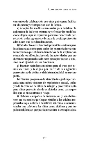 247
LA EXPLOTACIÓN SEXUAL DE NIÑOS
convenios de colaboración con otros países para facilitar
su ubicación y reintegración con la familia.
e) Adoptar las medidas necesarias para fortalecer la
aplicación de las leyes existentes y efectuar las modifica-
ciones legales que se requieran para hacer efectiva la per-
secución de los agresores y brindar la debida protección
a los niños que decidan denunciar.
f) Estudiarlaconvenienciadeprescribirsancionespara
los clientes así como para todos los enganchadores e in-
termediarios que obtienen beneficios de la explotación
sexual de los niños, incluyendo las autoridades que pu-
dieran ser responsables de estos casos por acción u omi-
sión en el ejercicio de sus funciones.
g) Diseñar estándares mínimos para el trato con ni-
ños víctimas y testigos por parte de las agencias
persecutoras de delitos y del sistema judicial en su con-
junto.
h) Diseñar programas de atención integral especiali-
zada para niños víctimas de explotación sexual, inclu-
yendo la creación de sitios de refugio y protección tanto
para niños que están siendo explotados como para aque-
llos que se encuentran en riesgo.
i) Elaborar campañas de información y sensibiliza-
ción en los medios que hagan visibles a los adultos res-
ponsables que obtienen beneficios así como las circuns-
tancias que colocan a los niños como víctimas y que im-
piden o dificultan que puedan resistirse a ser explotados.
 