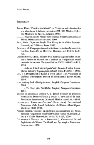 248
ELENA AZAOLA
BIBLIOGRAFÍA
AZAOLA, Elena, “Prostitución infantil” en IV Informe sobre los derechos
y la situación de la infancia en México 1994-1997. México: Colec-
tivo Mexicano de Apoyo a la Niñez, 1998.
______, Infancia robada. Niñas y niños víctimas de explotación sexual en
México. México: UNICEF/DIF/CIESAS, 2000.
BALES, Kevin, Disposable People. New Slavery in the Global Economy.
University of California Press, 1999.
BAUTISTA et. al.,Una propuesta constructivista en el estudio del sexoservicio
(Inédito, Comisión de Derechos Humanos del Distrito Fede-
ral).
CALCETAS-SANTOS, Ofelia, Informe de la Relatora Especial sobre su mi-
sión a México en relación con la cuestión de la explotación sexual
comercial de los niños, Naciones Unidas, E/CN/1998/101/Add.2,
1998.
______, Informe de la Relatora Especial sobre la venta de niños, la pros-
titución infantil y la pornografía infantil, E/CN.4/1999/71, 1999.
DOL. U. S. Department of Labor. Forced Labor: The Prostitution of
Children. Washington: Bureau of International Labor Affairs,
1996.
ECPAT, Looking back, thinking forward. Bangkok: European Commission.
2000.
______, Five Years after Stockholm. Bangkok: European Commissio.
2001.
ESPACIOS DE DESARROLLO INTEGRAL A. C. (EDIAC), COMISIÓN DE DERECHOS
HUMANOS DEL DISTRITO FEDERAL y UNICEF, Al otro lado de la calle.
Prostitución de menores en La Merced. México: CDHDF/UNICEF 1996.
INTERNATIONAL BUREAU FOR CHILDREN’S RIGHTS (IBCR), International
Dimensions of the Sexual Exploitation of Children. Global Report.
Montreal: IBCR, 1999.
NEGRETE, Norma, “México” en Instituto Interamericano del Niño,
Violencia y explotación sexual contra niños y niñas en América La-
tina y el Caribe. Montevideo: IIN-OEA: 225-262, 2000.
ORGANIZACIÓN MUNDIAL DE L A SALUD (WHO ), Commercial Sexual
Exploitation of Children: The Health and Psychological Dimensions.
Geneva: WHO, 1996.
 
