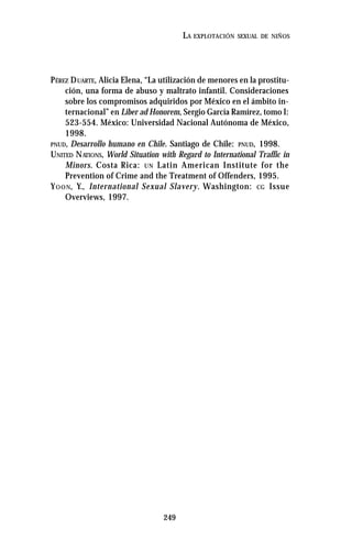 249
LA EXPLOTACIÓN SEXUAL DE NIÑOS
PÉREZ DUARTE, Alicia Elena, “La utilización de menores en la prostitu-
ción, una forma de abuso y maltrato infantil. Consideraciones
sobre los compromisos adquiridos por México en el ámbito in-
ternacional” en Liber ad Honorem, Sergio García Ramírez, tomo I:
523-554. México: Universidad Nacional Autónoma de México,
1998.
PNUD, Desarrollo humano en Chile. Santiago de Chile: PNUD, 1998.
UNITED NATIONS, World Situation with Regard to International Traffic in
Minors. Costa Rica: UN Latin American Institute for the
Prevention of Crime and the Treatment of Offenders, 1995.
YOON, Y., International Sexual Slavery. Washington: CG Issue
Overviews, 1997.
 