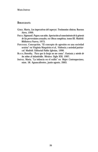26
MARÍA JIMÉNEZ
BIBLIOGRAFÍA
GÉREZ, Marta, Los imperativos del superyó. Testimonios clínicos. Buenos
Aires, 1999.
FREUD, Sigmund. Pegan a un niño. Aportación al conocimiento de la génesis
de las perversiones sexuales, en Obras completas, tomo III. Madrid:
Biblioteca Nueva, 1973.
FERNÁNDEZ, Concepción, “El concepto de agresión en una sociedad
sexista” en Virginia Maquieira et al., Violencia y sociedad patriar-
cal. Madrid: Editorial Pablo Iglesias, 1990.
BLOCH, Dorothy, “Para que la bruja no me coma”. Fantasía y miedo de
los niños al infanticidio. México: Siglo XXI, 1997.
JIMÉNEZ, María, “La infancia en el exilio” en Mujer Contemporánea,
núm. 58. Aguascalientes, junio-agosto, 2003.
 