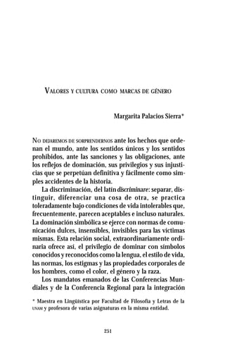 251
VALORES Y CULTURA COMO MARCAS DE GÉNERO
Margarita Palacios Sierra*
NO DEJAREMOS DE SORPRENDERNOS ante los hechos que orde-
nan el mundo, ante los sentidos únicos y los sentidos
prohibidos, ante las sanciones y las obligaciones, ante
los reflejos de dominación, sus privilegios y sus injusti-
cias que se perpetúan definitiva y fácilmente como sim-
ples accidentes de la historia.
La discriminación, del latíndiscriminare: separar, dis-
tinguir, diferenciar una cosa de otra, se practica
toleradamente bajo condiciones de vida intolerables que,
frecuentemente, parecen aceptables e incluso naturales.
La dominación simbólica se ejerce con normas de comu-
nicación dulces, insensibles, invisibles para las víctimas
mismas. Esta relación social, extraordinariamente ordi-
naria ofrece así, el privilegio de dominar con símbolos
conocidos y reconocidos como la lengua, el estilo de vida,
las normas, los estigmas y las propiedades corporales de
los hombres, como el color, el género y la raza.
Los mandatos emanados de las Conferencias Mun-
diales y de la Conferencia Regional para la integración
* Maestra en Lingüística por Facultad de Filosofía y Letras de la
UNAM y profesora de varias asignaturas en la misma entidad.
 
