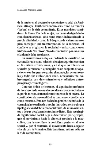 252
MARGARITA PALACIOS SIERRA
de la mujer en el desarrollo económico y social de Amé-
rica Latina y el Caribe reconocen esta tensión no resuelta
(Weber) en la vida comunitaria. Estos mandatos consi-
deran la liberación de la mujer, no como desigualdad o
complementariedad, sino como asunción histórica de la
propia alteridad y como la búsqueda de valores nuevos
para conseguir una transformación de la sociedad. El
conflicto se origina en la sociedad y en las condiciones
históricas de “los otros”, “los diferenciados” por eso es en
ella donde debe resolverse.
En un universo en el que el orden de la sexualidad no
es considerado como relación de sujetos que interactúan
en las mismas condiciones, y en el que las diferencias
sexuales permanecen sumergidas en un conjunto de opo-
siciones con las que se organiza el mundo, los actos sexua-
les y todas sus atribuciones están, necesariamente, so-
brecargados con determinaciones y adjetivos antro-
pológicos y cosmológicos.
Con este orden del cosmos, el significado profundo
de la categoría de lo sexual se condena al desconocimiento
o, por lo menos, a un mal conocimiento de sí misma. La
constitución de la sexualidad se limita a ser considerada
como erotismo. Esto nos ha hecho perder el sentido de la
cosmología sexualizada y nos ha limitado a construir una
tipología sexual del cuerpo socializado, de sus movimien-
tos y de sus desplazamientos inmediatos. Esta restringi-
da significación social llega a determinar, por ejemplo,
que el movimiento hacia lo alto está asociado a lo mas-
culino, con la erección o la posición superior en el acto
sexual y, por el contrario, el movimiento hacia abajo se
vincula con lo femenino. Esta tensión no está resuelta en
la vida comunitaria.
 