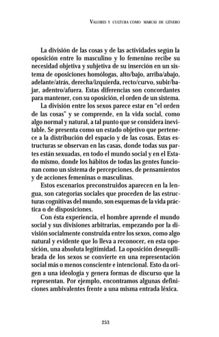 253
VALORES Y CULTURA COMO MARCAS DE GÉNERO
La división de las cosas y de las actividades según la
oposición entre lo masculino y lo femenino recibe su
necesidad objetiva y subjetiva de su inserción en un sis-
tema de oposiciones homólogas, alto/bajo, arriba/abajo,
adelante/atrás, derecha/izquierda, recto/curvo, subir/ba-
jar, adentro/afuera. Estas diferencias son concordantes
para mantener, con su oposición, el orden de un sistema.
La división entre los sexos parece estar en “el orden
de las cosas” y se comprende, en la vida social, como
algo normal y natural, a tal punto que se considera inevi-
table. Se presenta como un estado objetivo que pertene-
ce a la distribución del espacio y de las cosas. Estas es-
tructuras se observan en las casas, donde todas sus par-
tes están sexuadas, en todo el mundo social y en el Esta-
do mismo, donde los hábitos de todas las gentes funcio-
nan como un sistema de percepciones, de pensamientos
y de acciones femeninas o masculinas.
Estos escenarios preconstruidos aparecen en la len-
gua, son categorías sociales que proceden de las estruc-
turas cognitivas del mundo, son esquemas de la vida prác-
tica o de disposiciones.
Con ésta experiencia, el hombre aprende el mundo
social y sus divisiones arbitrarias, empezando por la di-
visión socialmente construida entre los sexos, como algo
natural y evidente que lo lleva a reconocer, en esta opo-
sición, una absoluta legitimidad. La oposición desequili-
brada de los sexos se convierte en una representación
social más o menos consciente e intencional. Esto da ori-
gen a una ideología y genera formas de discurso que la
representan. Por ejemplo, encontramos algunas defini-
ciones ambivalentes frente a una misma entrada léxica.
 