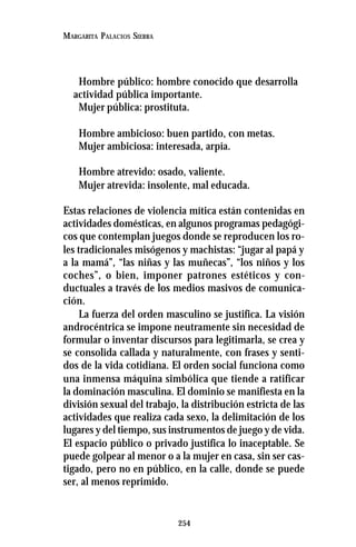 254
MARGARITA PALACIOS SIERRA
Hombre público: hombre conocido que desarrolla
actividad pública importante.
Mujer pública: prostituta.
Hombre ambicioso: buen partido, con metas.
Mujer ambiciosa: interesada, arpía.
Hombre atrevido: osado, valiente.
Mujer atrevida: insolente, mal educada.
Estas relaciones de violencia mítica están contenidas en
actividades domésticas, en algunos programas pedagógi-
cos que contemplan juegos donde se reproducen los ro-
les tradicionales misógenos y machistas: “jugar al papá y
a la mamá”, “las niñas y las muñecas”, “los niños y los
coches”, o bien, imponer patrones estéticos y con-
ductuales a través de los medios masivos de comunica-
ción.
La fuerza del orden masculino se justifica. La visión
androcéntrica se impone neutramente sin necesidad de
formular o inventar discursos para legitimarla, se crea y
se consolida callada y naturalmente, con frases y senti-
dos de la vida cotidiana. El orden social funciona como
una inmensa máquina simbólica que tiende a ratificar
la dominación masculina. El dominio se manifiesta en la
división sexual del trabajo, la distribución estricta de las
actividades que realiza cada sexo, la delimitación de los
lugares y del tiempo, sus instrumentos de juego y de vida.
El espacio público o privado justifica lo inaceptable. Se
puede golpear al menor o a la mujer en casa, sin ser cas-
tigado, pero no en público, en la calle, donde se puede
ser, al menos reprimido.
 