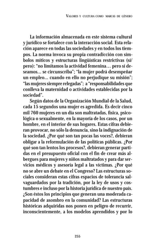 255
VALORES Y CULTURA COMO MARCAS DE GÉNERO
La información almacenada en este sistema cultural
y jurídico se fortalece con la interacción social. Esta rela-
ción aparece en todas las sociedades y en todos los tiem-
pos. La norma invoca su propia contradicción con sím-
bolos míticos y estructuras lingüísticas restrictivas (sí/
pero): “no limitamos la actividad femenina… pero sí de-
seamos... se circunscriba”; “la mujer podrá desempeñar
un empleo... cuando en ello no perjudique su misión”;
“las mujeres siempre relegadas”; a “responsabilidades que
conlleva la maternidad o actividades establecidas por la
sociedad”.
Según datos de la Organización Mundial de la Salud,
cada 15 segundos una mujer es agredida. Es decir cinco
mil 760 mujeres en un día son maltratadas, física, psico-
lógica o sexualmente, en la mayoría de los casos, por un
hombre, en el interior de sus hogares. Estas cifras debie-
ran provocar, no sólo la denuncia, sino la indignación de
la sociedad. ¿Por qué son tan pocas las voces?, debieran
obligar a la reformulación de las políticas públicas. ¿Por
qué son tan lentos los procesos?, debieran generar parti-
das en el presupuesto oficial con el fin de crear más al-
bergues para mujeres y niños maltratados y para dar ser-
vicios médicos y asesoría legal a las víctimas. ¿Por qué
no se abre un debate en el Congreso? Las estructuras so-
ciales consideran estas cifras espacios de tolerancia sal-
vaguardados por la tradición, por la ley de usos y cos-
tumbres e incluso por la historia jurídica de nuestro país.
¿Son éstos los principios que generan una moderada ca-
pacidad de asombro en la comunidad? Las estructuras
históricas adquiridas nos ponen en peligro de recurrir,
inconscientemente, a los modelos aprendidos y por lo
 
