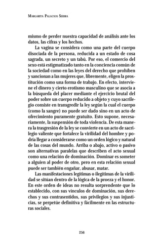 256
MARGARITA PALACIOS SIERRA
mismo de perder nuestra capacidad de análisis ante los
datos, las cifras y los hechos.
La vagina se considera como una parte del cuerpo
disociada de la persona, reducida a un estado de cosa
sagrada, un secreto y un tabú. Por eso, el comercio del
sexo está estigmatizado tanto en la conciencia común de
la sociedad como en las leyes del derecho que prohíben
y sancionan a las mujeres que, libremente, eligen la pros-
titución como una forma de trabajo. En efecto, intervie-
ne el dinero y cierto erotismo masculino que se asocia a
la búsqueda del placer mediante el ejercicio brutal del
poder sobre un cuerpo reducido a objeto y cuyo sacrile-
gio consiste en transgredir la ley según la cual el cuerpo
(como la sangre) no puede ser dado sino en un acto de
ofrecimiento puramente gratuito. Esto supone, necesa-
riamente, la suspensión de toda violencia. De esta mane-
ra la trasgresión de la ley se convierte en un acto de sacri-
legio valiente que fortalece la virilidad del hombre y po-
dría llegar a considerarse como un orden lógico y natural
de las cosas del mundo. Arriba o abajo, activo o pasivo
son alternativas paralelas que describen el acto sexual
como una relación de dominación. Dominar es someter
a alguien al poder de otro, pero en esta relación sexual
puede ser también engañar, abusar, matar.
Las manifestaciones legítimas o ilegítimas de la virili-
dad se sitúan dentro de la lógica de la proeza y el honor.
En este orden de ideas no resulta sorprendente que lo
establecido, con sus vínculos de dominación, sus dere-
chos y sus contrasentidos, sus privilegios y sus injusti-
cias, se perpetúe definitiva y fácilmente en las estructu-
ras sociales.
 