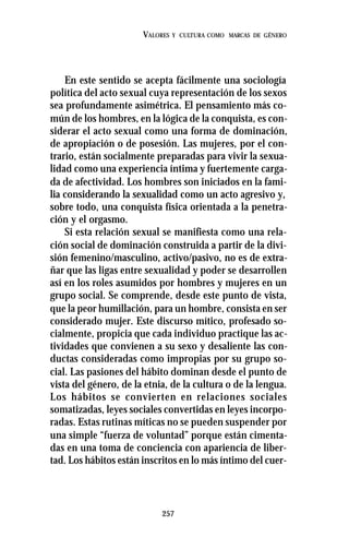 257
VALORES Y CULTURA COMO MARCAS DE GÉNERO
En este sentido se acepta fácilmente una sociología
política del acto sexual cuya representación de los sexos
sea profundamente asimétrica. El pensamiento más co-
mún de los hombres, en la lógica de la conquista, es con-
siderar el acto sexual como una forma de dominación,
de apropiación o de posesión. Las mujeres, por el con-
trario, están socialmente preparadas para vivir la sexua-
lidad como una experiencia íntima y fuertemente carga-
da de afectividad. Los hombres son iniciados en la fami-
lia considerando la sexualidad como un acto agresivo y,
sobre todo, una conquista física orientada a la penetra-
ción y el orgasmo.
Si esta relación sexual se manifiesta como una rela-
ción social de dominación construida a partir de la divi-
sión femenino/masculino, activo/pasivo, no es de extra-
ñar que las ligas entre sexualidad y poder se desarrollen
así en los roles asumidos por hombres y mujeres en un
grupo social. Se comprende, desde este punto de vista,
que la peor humillación, para un hombre, consista en ser
considerado mujer. Este discurso mítico, profesado so-
cialmente, propicia que cada individuo practique las ac-
tividades que convienen a su sexo y desaliente las con-
ductas consideradas como impropias por su grupo so-
cial. Las pasiones del hábito dominan desde el punto de
vista del género, de la etnia, de la cultura o de la lengua.
Los hábitos se convierten en relaciones sociales
somatizadas, leyes sociales convertidas en leyes incorpo-
radas. Estas rutinas míticas no se pueden suspender por
una simple “fuerza de voluntad” porque están cimenta-
das en una toma de conciencia con apariencia de liber-
tad. Los hábitos están inscritos en lo más íntimo del cuer-
 