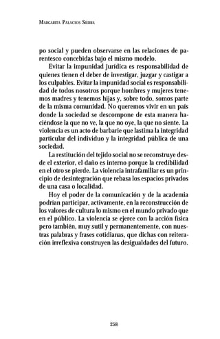 258
MARGARITA PALACIOS SIERRA
po social y pueden observarse en las relaciones de pa-
rentesco concebidas bajo el mismo modelo.
Evitar la impunidad jurídica es responsabilidad de
quienes tienen el deber de investigar, juzgar y castigar a
los culpables. Evitar la impunidad social es responsabili-
dad de todos nosotros porque hombres y mujeres tene-
mos madres y tenemos hijas y, sobre todo, somos parte
de la misma comunidad. No queremos vivir en un país
donde la sociedad se descompone de esta manera ha-
ciéndose la que no ve, la que no oye, la que no siente. La
violencia es un acto de barbarie que lastima la integridad
particular del individuo y la integridad pública de una
sociedad.
La restitución del tejido social no se reconstruye des-
de el exterior, el daño es interno porque la credibilidad
en el otro se pierde. La violencia intrafamiliar es un prin-
cipio de desintegración que rebasa los espacios privados
de una casa o localidad.
Hoy el poder de la comunicación y de la academia
podrían participar, activamente, en la reconstrucción de
los valores de cultura lo mismo en el mundo privado que
en el público. La violencia se ejerce con la acción física
pero también, muy sutil y permanentemente, con nues-
tras palabras y frases cotidianas, que dichas con reitera-
ción irreflexiva construyen las desigualdades del futuro.
 
