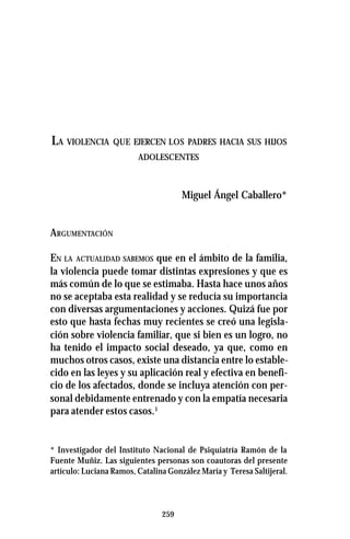259
LA VIOLENCIA QUE EJERCEN LOS PADRES HACIA SUS HIJOS
ADOLESCENTES
Miguel Ángel Caballero*
ARGUMENTACIÓN
EN LA ACTUALIDAD SABEMOS que en el ámbito de la familia,
la violencia puede tomar distintas expresiones y que es
más común de lo que se estimaba. Hasta hace unos años
no se aceptaba esta realidad y se reducía su importancia
con diversas argumentaciones y acciones. Quizá fue por
esto que hasta fechas muy recientes se creó una legisla-
ción sobre violencia familiar, que si bien es un logro, no
ha tenido el impacto social deseado, ya que, como en
muchos otros casos, existe una distancia entre lo estable-
cido en las leyes y su aplicación real y efectiva en benefi-
cio de los afectados, donde se incluya atención con per-
sonal debidamente entrenado y con la empatía necesaria
para atender estos casos.1
* Investigador del Instituto Nacional de Psiquiatría Ramón de la
Fuente Muñiz. Las siguientes personas son coautoras del presente
artículo: Luciana Ramos, Catalina González María y Teresa Saltijeral.
 