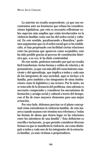 260
MIGUEL ANGEL CABALLERO
Lo anterior no resulta sorprendente, ya que nos en-
contramos ante un fenómeno que rebasa las considera-
ciones legislativas, por esto es necesario reflexionar so-
bre aspectos más amplios que están involucrados en la
violencia familiar como son los del orden social y cultu-
ral. En este sentido, parafraseando a Bourdieu,2
pode-
mos argumentar que en el orden social que se ha estable-
cido, se han perpetuado con facilidad ciertas relaciones
entre las personas que aparecen como aceptables; esto
ha sido posible gracias al proceso de constitución histó-
rico que, a su vez, le ha dado continuidad.
De este modo, podemos entender por qué no resulta
fácil transformar ciertas formas y estilos de relación y de
pensamiento, ya que van más allá del conocimiento cons-
ciente y del aprendizaje, que implica a todos y cada uno
de los integrantes de una sociedad, aquí se incluye a la
familia, pero también a los integrantes de otras institu-
ciones como la legislativa y sus actores. Por lo tanto, no
se trata sólo de la denuncia del problema, sino además es
necesario comprender y considerar los mecanismos de
formación y arraigo social y cultural a través del tiempo,
con el fin de tener mayores elementos para una mejor
actuación.
Por otro lado, debemos precisar en el plano concep-
tual cómo entendemos la violencia familiar, de esta ma-
nera cuando usamos este término nos referimos a “todas
las formas de abuso que tienen lugar en las relaciones
entre los miembros de una familia”.3
Esta definición es
sencilla e incluyente, ya que permite considerar diversas
formas en que se manifiesta la violencia, así como distin-
guir a todos y cada uno de los integrantes de la estructu-
ra familiar, ya sean víctimas o perpetradores.
 