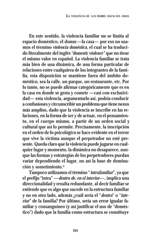 261
LA VIOLENCIA DE LOS PADRES HACIA SUS HIJOS
En este sentido, la violencia familiar no se limita al
espacio doméstico, el domus —la casa— por eso no usa-
mos el término violencia doméstica, el cual se ha traduci-
do literalmente del inglés“domestic violence” que no tiene
el mismo valor en español. La violencia familiar se trata
más bien de una dinámica, de una forma particular de
relaciones entre cualquiera de los integrantes de la fami-
lia, esta disposición se mantiene fuera del ámbito do-
méstico, sea la calle, un parque, un restaurante, etc. Por
lo tanto, no se puede afirmar categóricamente que es en
la casa en donde se gesta y comete —casi con exclusivi-
dad— esta violencia, argumentarlo así, podría conducir
a confusiones y circunscribir un problema que tiene nexos
más amplios, dado que la violencia se inscribe en las re-
laciones, en la forma de ser y de actuar, en el pensamien-
to, en el cuerpo mismo, a partir de un orden social y
cultural que así lo permite. Precisamente, la inscripción
en el orden de lo psicológico se hace evidente en el terror
que vive la víctima aunque el perpetrador no esté pre-
sente. Queda claro que la violencia puede jugarse en cual-
quier lugar y momento, la dinámica no desaparece, aun-
que las formas y estrategias de los perpetradores puedan
variar dependiendo el lugar, no así la base de domina-
ción y sometimiento.4
Tampoco utilizamos el término “intrafamiliar”, ya que
el prefijo “intra” —dentro de, en el interior—, implica una
direccionalidad y resulta redundante, al decir familiar se
entiende que es algo que sucede en la estructura familiar
y no en otro lado, además ¿cuál sería el “dentro” o “inte-
rior” de la familia? Por último, sería un error igualar fa-
miliar y consanguíneo (y así justificar el uso de “domés-
tico”) dado que la familia como estructura se constituye
 