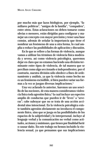 262
MIGUEL ANGEL CABALLERO
por mucho más que lazos biológicos, por ejemplo, “fa-
miliares políticos”, “amigos de la familia”, “compadres”,
entre otros. Estas aclaraciones no deben tomarse como
obvias o menores, están dirigidas para configurar y ma-
nejar un concepto con mayor precisión y tener una base
común, además de señalar la importancia que tiene el
nombrar un fenómeno de una u otra forma, lo cual am-
plía o reduce las posibilidades de aplicación y discusión.
En lo que se refiere a las formas de violencia, aunque
vamos a utilizar los términos de violencia física modera-
da y severa, así como violencia psicológica, queremos
dejar en claro que no estamos haciendo una división ter-
minante entre tipos de violencia, de tal manera que se
perciban como algo seccionado o independientes; por el
contrario, nuestra división sólo obedece a fines de orde-
namiento y análisis, ya que la violencia como hecho no
es un fenómeno escindible, si bien pueden variar sus for-
mas a la vez se juegan diversas implicaciones.5
Una vez aclarado lo anterior, haremos un uso senci-
llo de las nociones, de esta manera consideramos violen-
cia física toda agresión física,6
la cual incluye un espectro
amplio de conductas que pueden ir de “leves” a “seve-
ras”; cabe subrayar que no se trata de una acción acci-
dental sino intencional. En la violencia psicológica exis-
te también agresión obviamente no involucra el compo-
nente físico, sino que se juega en las posibilidades de los
espacios de la subjetividad y lo interpersonal, incluye al
lenguaje verbal y la comunicación no verbal como acti-
tudes, acciones y omisiones, que tienen por finalidad herir
o causar daño. En este trabajo no hemos incluido la vio-
lencia sexual, ya que pensamos que sus implicaciones
 