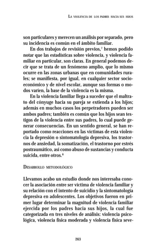 263
LA VIOLENCIA DE LOS PADRES HACIA SUS HIJOS
son particulares y merecen un análisis por separado, pero
su incidencia es común en el ámbito familiar.
En dos trabajos de revisión previos,7
hemos podido
notar que las estadísticas sobre violencia, y violencia fa-
miliar en particular, son claras. En general podemos de-
cir que se trata de un fenómeno amplio, que lo mismo
ocurre en las zonas urbanas que en comunidades rura-
les; se manifiesta, por igual, en cualquier sector socio-
económico y de nivel escolar, aunque sus formas o mo-
dos varíen, la base de la violencia es la misma.
En la violencia familiar llega a suceder que el maltra-
to del cónyuge hacia su pareja se extienda a los hijos;
además en muchos casos los perpetradores pueden ser
ambos padres; también es común que los hijos sean tes-
tigos de la violencia entre sus padres, lo cual puede ge-
nerar consecuencias. En un sentido general, se han re-
portado como reacciones en las víctimas de esta violen-
cia la depresión o sintomatología depresiva, los trastor-
nos de ansiedad, la somatización, el trastorno por estrés
postraumático, así como abuso de sustancias y conducta
suicida, entre otros.8
DESARROLLO METODOLÓGICO
Llevamos acabo un estudio donde nos interesaba cono-
cer la asociación entre ser víctima de violencia familiar y
su relación con el intento de suicidio y la sintomatología
depresiva en adolescentes. Los objetivos fueron en pri-
mer lugar determinar la magnitud de violencia familiar
ejercida por los padres hacia sus hijos, la cual fue
categorizada en tres niveles de análisis: violencia psico-
lógica, violencia física moderada y violencia física seve-
 