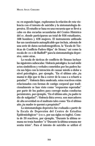 264
MIGUEL ANGEL CABALLERO
ra; en segundo lugar, exploramos la relación de esta vio-
lencia con el intento de suicidio y la sintomatología de-
presiva. El estudio se basa en una encuesta que se llevó a
cabo en dos escuelas secundarias del Centro Histórico
del DF, donde participaron un total de 936 estudiantes,
508 hombres y 428 mujeres. El instrumento utilizado
fue un cuestionario autoaplicable que incluía, además de
una serie de datos sociodemográficos, la “Escala de Tác-
ticas de Conflicto Padres-Hijos” de Straus,9
así como la
escala de CES-D de Radloff10
para la sintomatología depre-
siva, entre otras.
La escala de tácticas de conflicto de Strauss incluye
las siguientes subescalas:Violencia psicológica, la cual mide
actos simbólicos y verbales cometidos por los padres ha-
cia sus hijos con la intención de causar miedo o dolor a
nivel psicológico, por ejemplo, “En el último año ¿tu
mamá te dijo que te iba a correr de la casa o a echarte a
patadas?”; Violencia física moderada, estos reactivos están
relacionados con formas de castigo corporal que tradi-
cionalmente se han visto como “respuestas esperadas”
por parte de los padres para corregir malas conductas
persistentes, por ejemplo, “En el último año ¿tu padre te
dio de nalgadas?”; Violencia física severa, son marcadores
de alta severidad en el maltrato tales como “En el último
año ¿tu madre te quemó a propósito?”
La sintomatología depresiva fue evaluada a partir de
la Escala de Depresión del Centro de Estudios
Epidemiológicos11
(CES-D, por sus siglas en inglés). Cons-
ta de 20 reactivos, por ejemplo, “Durante la última se-
mana no tenía hambre” o “Durante la última semana me
sentía triste”. Para el intento de suicidio se utilizó el
 