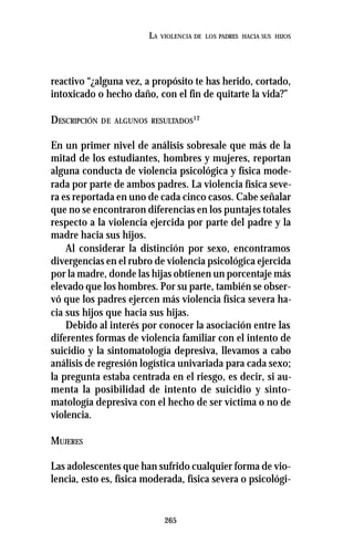 265
LA VIOLENCIA DE LOS PADRES HACIA SUS HIJOS
reactivo “¿alguna vez, a propósito te has herido, cortado,
intoxicado o hecho daño, con el fin de quitarte la vida?”
DESCRIPCIÓN DE ALGUNOS RESULTADOS12
En un primer nivel de análisis sobresale que más de la
mitad de los estudiantes, hombres y mujeres, reportan
alguna conducta de violencia psicológica y física mode-
rada por parte de ambos padres. La violencia física seve-
ra es reportada en uno de cada cinco casos. Cabe señalar
que no se encontraron diferencias en los puntajes totales
respecto a la violencia ejercida por parte del padre y la
madre hacia sus hijos.
Al considerar la distinción por sexo, encontramos
divergencias en el rubro de violencia psicológica ejercida
por la madre, donde las hijas obtienen un porcentaje más
elevado que los hombres. Por su parte, también se obser-
vó que los padres ejercen más violencia física severa ha-
cia sus hijos que hacia sus hijas.
Debido al interés por conocer la asociación entre las
diferentes formas de violencia familiar con el intento de
suicidio y la sintomatología depresiva, llevamos a cabo
análisis de regresión logística univariada para cada sexo;
la pregunta estaba centrada en el riesgo, es decir, si au-
menta la posibilidad de intento de suicidio y sinto-
matología depresiva con el hecho de ser víctima o no de
violencia.
MUJERES
Las adolescentes que han sufrido cualquier forma de vio-
lencia, esto es, física moderada, física severa o psicológi-
 