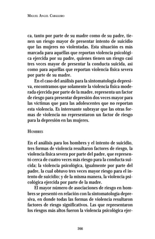 266
MIGUEL ANGEL CABALLERO
ca, tanto por parte de su madre como de su padre, tie-
nen un riesgo mayor de presentar intento de suicidio
que las mujeres no violentadas. Esta situación es más
marcada para aquéllas que reportan violencia psicológi-
ca ejercida por su padre, quienes tienen un riesgo casi
tres veces mayor de presentar la conducta suicida, así
como para aquéllas que reportan violencia física severa
por parte de su madre.
En el caso del análisis para la sintomatología depresi-
va, encontramos que solamente la violencia física mode-
rada ejercida por parte de la madre, representa un factor
de riesgo para presentar depresión dos veces mayor para
las víctimas que para las adolescentes que no reportan
esta violencia. Es interesante subrayar que las otras for-
mas de violencia no representaron un factor de riesgo
para la depresión en las mujeres.
HOMBRES
En el análisis para los hombres y el intento de suicidio,
tres formas de violencia resultaron factores de riesgo, la
violencia física severa por parte del padre, que represen-
tó cerca de cuatro veces más riesgo para la conducta sui-
cida; la violencia psicológica, igualmente por parte del
padre, la cual obtuvo tres veces mayor riesgo para el in-
tento de suicidio; y de la misma manera, la violencia psi-
cológica ejercida por parte de la madre.
El mayor número de asociaciones de riesgo en hom-
bres se presentó en relación con la sintomatología depre-
siva, en donde todas las formas de violencia resultaron
factores de riesgo significativos. Las que representaron
los riesgos más altos fueron la violencia psicológica ejer-
 