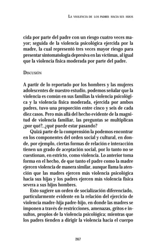 267
LA VIOLENCIA DE LOS PADRES HACIA SUS HIJOS
cida por parte del padre con un riesgo cuatro veces ma-
yor; seguida de la violencia psicológica ejercida por la
madre, la cual representó tres veces mayor riesgo para
presentar sintomatología depresiva en las víctimas, al igual
que la violencia física moderada por parte del padre.
DISCUSIÓN
A partir de lo reportado por los hombres y las mujeres
adolescentes de nuestro estudio, podemos señalar que la
violencia es común en sus familias la violencia psicológi-
ca y la violencia física moderada, ejercida por ambos
padres, tuvo una proporción entre cinco y seis de cada
diez casos. Pero más allá del hecho evidente de la magni-
tud de violencia familiar, las preguntas se multiplican
¿por qué?, ¿qué puede estar pasando?
Quizá parte de la comprensión la podemos encontrar
en los componentes del orden social y cultural, en don-
de, por ejemplo, ciertas formas de relación e interacción
tienen un grado de aceptación social, por lo tanto no se
cuestionan, en estricto, como violencia. Lo anterior toma
forma en el hecho, de que tanto el padre como la madre
ejercen violencia de manera similar, aunque llama la aten-
ción que las madres ejercen más violencia psicológica
hacia sus hijas y los padres ejercen más violencia física
severa a sus hijos hombres.
Esto sugiere un orden de socialización diferenciado,
particularmente evidente en la relación del ejercicio de
violencia madre-hija padre-hijo, en donde las madres se
imponen a través de restricciones, amenazas, gritos e in-
sultos, propios de la violencia psicológica; mientras que
los padres tienden a dirigir la violencia hacia el cuerpo
 