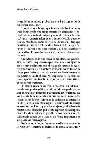 268
MIGUEL ANGEL CABALLERO
de sus hijos hombres, probablemente bajo supuestos de
práctica masculina.13
Es necesario subrayar que la violencia familiar no se
trata de un problema simplemente del aprendizaje, to-
mado de la familia de origen y reproducido en lo futu-
ro,14
una argumentación de esta índole resulta poco re-
flexiva. Más bien, como menciona Bourdieu,15
hay que
considerar que el efecto se da a través de los esquemas
tanto de percepción, apreciación y acción, inscritos y
preestablecidos en el orden social, es decir, el orden del
mundo.
Ahora bien, en lo que toca a la problemática psicoló-
gica, la violencia que han experimentado las mujeres se
asoció principalmente con el riesgo de intento de suici-
dio y la violencia en hombres se asoció como factor de
riesgo para la sintomatología depresiva. Nuevamente las
preguntas se multiplican. Por supuesto no es fácil dar
una respuesta terminante, aunque podemos formular al-
gunas consideraciones.
De alguna manera los resultados desafían estereoti-
pos de esta problemática, en el sentido de que la depre-
sión es una manifestación marcadamente femenina. Tal
vez valdría la pena considerar que en los hombres ado-
lescentes, las diferentes formas de violencia les están afec-
tando de modo más directo y no tienen vías de desahogo
en su entorno. Por su parte, las mujeres probablemente
están siendo afectadas por otros aspectos más amplios,
como los de nivel social y cultural los cuales son más
difíciles de captar pero inciden de forma importante en
sus procesos psicológicos.
Dado lo anterior, es importante ubicar el momento
de vida por el cual están transitando estos estudiantes y
 