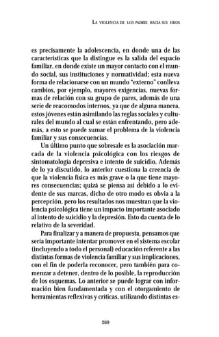 269
LA VIOLENCIA DE LOS PADRES HACIA SUS HIJOS
es precisamente la adolescencia, en donde una de las
características que la distingue es la salida del espacio
familiar, en donde existe un mayor contacto con el mun-
do social, sus instituciones y normatividad; esta nueva
forma de relacionarse con un mundo “externo” conlleva
cambios, por ejemplo, mayores exigencias, nuevas for-
mas de relación con su grupo de pares, además de una
serie de reacomodos internos, ya que de alguna manera,
estos jóvenes están asimilando las reglas sociales y cultu-
rales del mundo al cual se están enfrentando, pero ade-
más, a esto se puede sumar el problema de la violencia
familiar y sus consecuencias.
Un último punto que sobresale es la asociación mar-
cada de la violencia psicológica con los riesgos de
sintomatología depresiva e intento de suicidio. Además
de lo ya discutido, lo anterior cuestiona la creencia de
que la violencia física es más grave o la que tiene mayo-
res consecuencias; quizá se piensa así debido a lo evi-
dente de sus marcas, dicho de otro modo es obvia a la
percepción, pero los resultados nos muestran que la vio-
lencia psicológica tiene un impacto importante asociado
al intento de suicidio y la depresión. Esto da cuenta de lo
relativo de la severidad.
Para finalizar y a manera de propuesta, pensamos que
sería importante intentar promover en el sistema escolar
(incluyendo a todo el personal) educación referente a las
distintas formas de violencia familiar y sus implicaciones,
con el fin de poderla reconocer, pero también para co-
menzar a detener, dentro de lo posible, la reproducción
de los esquemas. Lo anterior se puede lograr con infor-
mación bien fundamentada y con el otorgamiento de
herramientas reflexivas y críticas, utilizando distintas es-
 