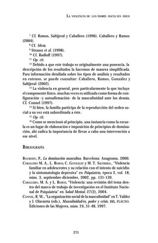 271
LA VIOLENCIA DE LOS PADRES HACIA SUS HIJOS
7
Cf. Ramos, Saltijeral y Caballero (1996). Caballero y Ramos
(2004).
8
Cf. Idem.
9
Strauss et al. (1998).
10
Cf. Radloff (1997).
11
Op. cit.
12
Debido a que este trabajo es originalmente una ponencia, la
descripción de los resultados la hacemos de manera simplificada.
Para información detallada sobre los tipos de análisis y resultados
en extenso, se puede consultar: Caballero, Ramos, González y
Saltijeral (2002).
13
La violencia en general, pero particularmente la que incluye
el componente físico, muchas veces es utilizada como forma de con-
figuración -y autoafirmación- de la masculinidad ante los demás.
Cf. Connel (1997).
14
Si bien, la familia participa de la reproducción del orden so-
cial a su vez está subordinada a éste.
15
Op. cit.
16
Como se mencionó al principio, una instancia como la escue-
la es un lugar de elaboración e imposición de principios de domina-
ción, ahí radica la importancia de llevar a cabo una intervención a
ese nivel.
BIBLIOGRAFÍA
BOURDIEU, P., La dominación masculina. Barcelona: Anagrama, 2000.
CABALLERO M. A., L. RAMOS, C. GONZÁLEZ y M. T. SALTIJERAL, “Violencia
familiar en adolescentes y su relación con el intento de suicidio
y la sintomatología depresiva” en Psiquiatría, época 2, vol. 18,
núm. 3, septiembre-diciembre, 2002, pp. 131-139.
CABALLERO, M. A. y L. RAMOS, “Violencia: una revisión del tema den-
tro del marco de trabajo de investigación en el Instituto Nacio-
nal de Psiquiatría” en Salud Mental. 27(2), 2004.
CONNEL, R. W., “La organización social de la masculinidad” en T. Valdez
y J. Olavarría (eds.), Masculinidad/es, poder y crisis. ISIS, FLACSO.
Ediciones de las Mujeres, núm. 24, 31-48, 1997.
 