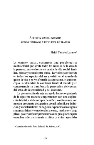 273
AGRESIÓN SEXUAL INFANTIL:
SIGNOS, SÍNTOMAS Y PROPUESTA DE TRABAJO
Heidi Canales Lozano*
LA AGRESIÓN SEXUAL CONSTITUYE una problemática
multifactorial que afecta todos los ámbitos de la vida de
la persona; entre ellos se encuentra la vida social, fami-
liar, escolar y sexual entre otros. La violencia repercute
en todos los aspectos del ser y existir en el mundo de
quien la vive y se ve afectada la autoestima, el autocon-
cepto, la identidad, la confianza frente al mundo y en
consecuencia se transforma la percepción del cuerpo,
del sexo, de la sensualidad y del erotismo.
La presentación de este ensayo lo hemos organizado
de la siguiente manera: empezaremos con una explica-
ción histórica del concepto de niñez, continuamos con
nuestra propuesta de agresión sexual infantil, su defini-
ción y características; en seguida exponemos los signos/
síntomas físicos y emocionales a corto, mediano y largo
plazo; posteriormente presentamos una guía práctica para
escuchar adecuadamente a niños y niñas agredidas
* Coordinadora del Área Infantil de Adivac, A.C..
 