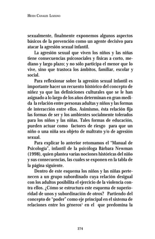 274
HEIDI CANALES LOZANO
sexualmente, finalmente exponemos algunos aspectos
básicos de la prevención como un agente decisivo para
atacar la agresión sexual infantil.
La agresión sexual que viven los niños y las niñas
tiene consecuencias psicosociales y físicas a corto, me-
diano y largo plazo; y no sólo participa el menor que lo
vive, sino que trastoca los ámbitos, familiar, escolar y
social.
Para reflexionar sobre la agresión sexual infantil es
importante hacer un recuento histórico del concepto de
niñez ya que las definiciones culturales que se le han
asignado a lo largo de los años determinan en gran medi-
da la relación entre personas adultas y niños y las formas
de interacción entre ellos. Asimismo, ésta relación fija
las formas de ser y los ambientes socialmente tolerados
para los niños y las niñas. Tales formas de educación,
pueden actuar como factores de riesgo para que un
niño o una niña sea objeto de maltrato y/o de agresión
sexual.
Para explicar lo anterior retomamos el “Manual de
Psicología”, infantil de la psicóloga Bárbara Newman
(1998), quien plantea varias nociones históricas del niño
y sus consecuencias, las cuales se exponen en la tabla de
la página siguiente.
Dentro de este esquema los niños y las niñas perte-
necen a un grupo subordinado cuya relación desigual
con los adultos posibilita el ejercicio de la violencia con-
tra ellos. ¿Cómo se estructura este esquema de superio-
ridad de unos y subordinación de otros? Partiendo del
concepto de “poder” como eje principal en el sistema de
relaciones entre los géneros1
en el que predomina la
 