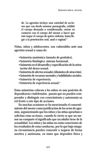 277
AGRESIÓN SEXUAL INFANTIL
de. La agresión incluye una variedad de accio-
nes que van desde mostrar pornografía, exhibir
el cuerpo desnudo o semidesnudo, entrar en
contacto con el cuerpo del menor o hacer que
éste toque el cuerpo de quien violenta, hasta lle-
gar a la penetración oral, anal o vaginal.3
Niñas, niños y adolescentes, son vulnerables ante una
agresión sexual a causa de:
•Asimetría anatómica (tamaño de genitales).
•Asimetría fisiológica: sistema hormonal.
•Asimetría en el desarrollo y especificación de la orien-
tación del deseo sexual.
•Asimetría de afectos sexuales (dinámica de atracción).
•Asimetría de recursos mentales y habilidades sociales.
•Asimetría de experiencia.
•Asimetría de experiencia sexual.4
Estas asimetrías colocan a los niños en una posición de
dependencia e indefensión, puesto que no pueden com-
prender y distinguir con conocimiento y autonomía su
rol frente a este tipo de acciones.
En muchas ocasiones se ha mencionado el consenti-
miento del menor como justificación de los actos de agre-
sión, argumentando que los niños y las niñas aprueban o
solicitan estas acciones, cuando lo cierto es que un me-
nor no comparte el significado que un adulto tiene de la
sexualidad. Los niños y las niñas no están conscientes de
los resultados de estas conductas, por lo que bajo ningu-
na circunstancia pueden consentir o negarse de forma
asertiva y autónoma, en tanto que dependen física y
 