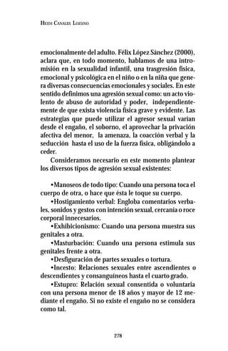 278
HEIDI CANALES LOZANO
emocionalmente del adulto. Félix López Sánchez (2000),
aclara que, en todo momento, hablamos de una intro-
misión en la sexualidad infantil, una trasgresión física,
emocional y psicológica en el niño o en la niña que gene-
ra diversas consecuencias emocionales y sociales. En este
sentido definimos una agresión sexual como: un acto vio-
lento de abuso de autoridad y poder, independiente-
mente de que exista violencia física grave y evidente. Las
estrategias que puede utilizar el agresor sexual varían
desde el engaño, el soborno, el aprovechar la privación
afectiva del menor, la amenaza, la coacción verbal y la
seducción hasta el uso de la fuerza física, obligándolo a
ceder.
Consideramos necesario en este momento plantear
los diversos tipos de agresión sexual existentes:
•Manoseos de todo tipo: Cuando una persona toca el
cuerpo de otra, o hace que ésta le toque su cuerpo.
•Hostigamiento verbal: Engloba comentarios verba-
les, sonidos y gestos con intención sexual,cercanía o roce
corporal innecesarios.
•Exhibicionismo: Cuando una persona muestra sus
genitales a otra.
•Masturbación: Cuando una persona estimula sus
genitales frente a otra.
•Desfiguración de partes sexuales o tortura.
•Incesto: Relaciones sexuales entre ascendientes o
descendientes y consanguíneos hasta el cuarto grado.
•Estupro: Relación sexual consentida o voluntaria
con una persona menor de 18 años y mayor de 12 me-
diante el engaño. Si no existe el engaño no se considera
como tal.
 