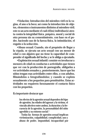 279
AGRESIÓN SEXUAL INFANTIL
•Violación: Introducción del miembro viril en la va-
gina, el ano o la boca; así como la introducción de obje-
tos, elementos o instrumentos distintos al miembro viril;
este es un acto mediante el cuál el(los) individuo(s) aten-
ta contra la integridad física, psíquica, moral y social de
otra persona sin su consentimiento, con base en el po-
der, haciendo uso de la fuerza física, la intimidación, el
engaño o la seducción.
•Abuso sexual: Cuando, sin el propósito de llegar a
la cópula, se ejecuta un acto sexual con un menor de
edad o con alguien que no tiene la capacidad de com-
prender el significado del hecho y se le obliga a ejecutarlo.
•Explotación sexual infantil: consiste en involucrar a
menores de edad en conductas o actividades que tienen
que ver con la producción de pornografía, obligarlos a
ver actividades sexuales y, posteriormente, hacer que los
niños tengan esas actividades entre ellos, o con adultos,
filmándolos o fotografiándolos; y cuando se explota
sexualmente a los pequeños para prostituirlos. Estas ac-
tividades no requieren forzosamente el contacto físico
con los pequeños.
Es importante destacar que
los efectos de la agresión sexual dependen del tipo
de agresión, las edades del agresor y la víctima, el
vínculo afectivo entre ambos, la duración y la fre-
cuencia de la agresión, la personalidad del niño
agredido y su entorno social.5
Todas las formas de agresión sexual implican
víctimización, culpabilidad, complicidad, uso y
abuso de poder, impunidad, incapacidad por
 