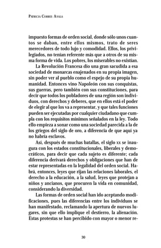 30
PATRICIA CORRES AYALA
impuesto formas de orden social, donde sólo unos cuan-
tos se daban, entre ellos mismos, trato de seres
merecedores de todo lujo y comodidad. Ellos, los privi-
legiados, no tenían referente más que a otros de su mis-
ma forma de vida. Los pobres, los miserables no existían.
La Revolución Francesa dio una gran sacudida a esa
sociedad de monarcas enajenados en su propia imagen,
sin poder ver al pueblo como el espejo de su propia hu-
manidad. Entonces vino Napoleón con sus conquistas,
sus guerras, pero también con sus constituciones, para
decir que todos los pobladores de una región son indivi-
duos, con derechos y deberes, que en ellos está el poder
de elegir al que los va a representar, y que tales funciones
pueden ser ejecutadas por cualquier ciudadano que cum-
pla con los requisitos mínimos señalados en la ley. Todo
ello empieza a sonar como una sociedad parecida a la de
los griegos del siglo de oro, a diferencia de que aquí ya
no habría esclavos.
Así, después de muchas batallas, el siglo XX se inau-
gura con los estados constitucionales, liberales y demo-
cráticos, para decir que cada sujeto es diferente; cada
diferencia derivará derechos y obligaciones que han de
estar representadas en la legalidad del orden social. Ha-
brá, entonces, leyes que rijan las relaciones laborales, el
derecho a la educación, a la salud, leyes que protejan a
niños y ancianos, que procuren la vida en comunidad,
considerando la diversidad.
Las formas de orden social han ido aceptando modi-
ficaciones, pues las diferencias entre los individuos se
han manifestado, reclamando la apertura de nuevos lu-
gares, sin que ello implique el destierro, la alienación.
Estas protestas se han percibido con mayor o menor re-
 