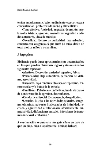 282
HEIDI CANALES LOZANO
tenían anteriormente, bajo rendimiento escolar, escasa
concentración, problemas de sueño y alimenticios.
•Tono afectivo. Ansiedad, angustia, depresión, me-
lancolía, tristeza, agresión, ausentismo, regresión a eda-
des anteriores, ideas de suicidio.
•Sexualidad. Exceso de curiosidad, masturbación,
contacto con sus genitales que antes no tenía, deseo de
tocar a otros niños u otras niñas.
A largo plazo:
El silencio puede durar aproximadamente dos a más años
en los que pueden observarse signos y síntomas en los
siguientes aspectos:
•Afectivos. Depresión, ansiedad, agresión, fobias.
•Personalidad. Baja autoestima, sensación de vícti-
ma, agresividad.
•Escolares. Bajo rendimiento escolar repentino, fra-
caso escolar y/o huida de la escuela.
•Familiares. Relaciones conflictivas, huida de casa o
de donde sucedió la agresión, desconfianza.
•Conducta antisocial. Delincuencia, drogadicción.
•Sexuales. Miedo a las actividades sexuales, imáge-
nes obsesivas, patrones inadecuados de intimidad, re-
chazo y agresividad a relacionarse afectivamente, hi-
peractividad, disfunciones sexuales, infecciones de trans-
misión sexual, embarazo.8
A continuación se presenta una guía eficaz en caso de
que un niño, niña o adolescente decidan hablar:
 