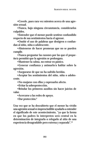 283
AGRESIÓN SEXUAL INFANTIL
•Creerle, pues rara vez mienten acerca de una agre-
sión sexual.
•Nunca, bajo ninguna circunstancia, considerarlos
culpables.
•Entender que el menor puede sentirse confundido
respecto de sus sentimientos hacia el agresor.
•Omitir el uso de palabras que denigren o confun-
dan al niño, niña o adolescente.
•Abstenerse de hacer promesas que no se pueden
cumplir.
•Nunca preguntar las razones por las que el peque-
ño/a permitió que la agresión se prolongara.
•Mantener la calma, no entrar en pánico.
•Generar confianza y animarlo/a hablar sobre la
agresión.
•Asegurarse de que no ha sufrido heridas.
•Aceptar los sentimientos del niño, niña o adoles-
cente.
•No enojarse con ellos y expresarles afecto.
•Evitar la sobreprotección.
•Brindar los primeros auxilios sin hacer juicios de
valor.
•Acercarse a las redes de apoyo.
•Dar protección.9
Una vez que se ha descubierto que el menor ha vivido
una agresión sexual es imprescindible ayudarlo a entender
el significado de este acontecimiento, “ya que la forma
en que los padres lo interpreten será central en la
determinación de integrarlo o relegarlo al sitio de una
experiencia desagradable pero externa y separada”.10
 