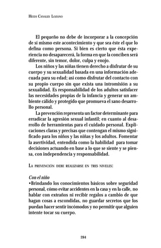 284
HEIDI CANALES LOZANO
El pequeño no debe de incorporar a la concepción
de sí mismo este acontecimiento y que sea éste el que lo
defina como persona. Si bien es cierto que ésta expe-
riencia no desaparecerá, la forma en que la conciben será
diferente, sin temor, dolor, culpa y enojo.
Los niños y las niñas tienen derecho a disfrutar de su
cuerpo y su sexualidad basada en una información ade-
cuada para su edad; así como disfrutar del contacto con
su propio cuerpo sin que exista una intromisión a su
sexualidad. Es responsabilidad de los adultos satisfacer
las necesidades propias de la infancia y generar un am-
biente cálido y protegido que promueva el sano desarro-
llo personal.
La prevención representa un factor determinante para
erradicar la agresión sexual infantil; en cuanto al desa-
rrollo de herramientas para el cuidado personal. Expli-
caciones claras y precisas que contengan el mismo signi-
ficado para los niños y las niñas y los adultos. Fomentar
la asertividad, entendida como la habilidad para tomar
decisiones actuando en base a lo que se siente y se pien-
sa, con independencia y responsabilidad.
LA PREVENCIÓN DEBE REALIZARSE EN TRES NIVELES:
Con el niño
•Brindando los conocimientos básicos sobre seguridad
personal, cómo evitar accidentes en la casa y en la calle, no
hablar con extraños ni recibir regalos a cambio de que
hagan cosas a escondidas, no guardar secretos que los
puedan hacer sentir incómodos y no permitir que alguien
intente tocar su cuerpo.
 