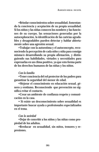 285
AGRESIÓN SEXUAL INFANTIL
•Brindar conocimientos sobre sexualidad, fomentan-
do la conciencia y aceptación de su propia sexualidad.
Si los niños y las niñas conocen los nombres y las funcio-
nes de su cuerpo, las sensaciones generadas por la
autoexploración, la identificación de las caricias agrada-
bles y desagradables pueden detectar y hablar abierta-
mente sobre una agresión sexual.
•Trabajar con la autoestima y el autoconcepto, reco-
nociendo la percepción de cada niño y niña para consigo
misma/o desarrollando su propia afirmación, y distin-
guiendo sus habilidades, virtudes y necesidades para
expresarlas en un clima positivo, ya que esto forma parte
de los derechos humanos de las niñas y los niños.
Con la familia
•Tener conciencia del rol protector de los padres para
garantizar la seguridad del menor de edad.
•Mejorar el conocimiento en educación sexual, gé-
nero y erotismo. Reconociendo que prevención no sig-
nifica evitar el contacto.
•Crear un ambiente de confianza respeto y comuni-
cación en la casa.
• Si existe un desconocimiento sobre sexualidad es
importante buscar ayuda a profesionales especializados
en el tema.
Con la sociedad
•Dejar de concebir a los niños y las niñas como pro-
piedad de los adultos.
•Reeducar en sexualidad, sin mitos, temores y re-
presiones.
 