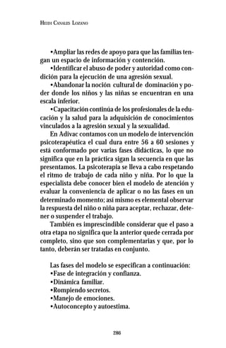 286
HEIDI CANALES LOZANO
•Ampliar las redes de apoyo para que las familias ten-
gan un espacio de información y contención.
•Identificar el abuso de poder y autoridad como con-
dición para la ejecución de una agresión sexual.
•Abandonar la noción cultural de dominación y po-
der donde los niños y las niñas se encuentran en una
escala inferior.
•Capacitación continúa de los profesionales de la edu-
cación y la salud para la adquisición de conocimientos
vinculados a la agresión sexual y la sexualidad.
En Adivac contamos con un modelo de intervención
psicoterapéutica el cual dura entre 56 a 60 sesiones y
está conformado por varias fases didácticas, lo que no
significa que en la práctica sigan la secuencia en que las
presentamos. La psicoterapia se lleva a cabo respetando
el ritmo de trabajo de cada niño y niña. Por lo que la
especialista debe conocer bien el modelo de atención y
evaluar la conveniencia de aplicar o no las fases en un
determinado momento; así mismo es elemental observar
la respuesta del niño o niña para aceptar, rechazar, dete-
ner o suspender el trabajo.
También es imprescindible considerar que el paso a
otra etapa no significa que la anterior quede cerrada por
completo, sino que son complementarias y que, por lo
tanto, deberán ser tratadas en conjunto.
Las fases del modelo se especifican a continuación:
•Fase de integración y confianza.
•Dinámica familiar.
•Rompiendo secretos.
•Manejo de emociones.
•Autoconcepto y autoestima.
 