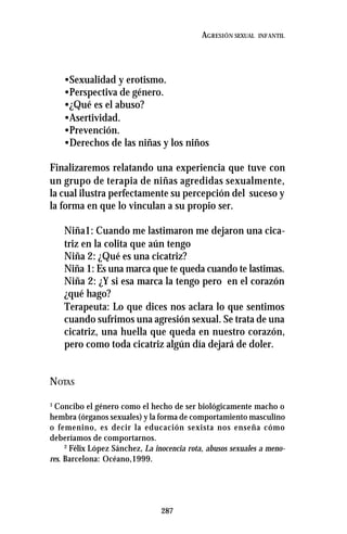 287
AGRESIÓN SEXUAL INFANTIL
•Sexualidad y erotismo.
•Perspectiva de género.
•¿Qué es el abuso?
•Asertividad.
•Prevención.
•Derechos de las niñas y los niños
Finalizaremos relatando una experiencia que tuve con
un grupo de terapia de niñas agredidas sexualmente,
la cual ilustra perfectamente su percepción del suceso y
la forma en que lo vinculan a su propio ser.
Niña1: Cuando me lastimaron me dejaron una cica-
triz en la colita que aún tengo
Niña 2: ¿Qué es una cicatriz?
Niña 1: Es una marca que te queda cuando te lastimas.
Niña 2: ¿Y si esa marca la tengo pero en el corazón
¿qué hago?
Terapeuta: Lo que dices nos aclara lo que sentimos
cuando sufrimos una agresión sexual. Se trata de una
cicatriz, una huella que queda en nuestro corazón,
pero como toda cicatriz algún día dejará de doler.
NOTAS
1
Concibo el género como el hecho de ser biológicamente macho o
hembra (órganos sexuales) y la forma de comportamiento masculino
o femenino, es decir la educación sexista nos enseña cómo
deberíamos de comportarnos.
2
Félix López Sánchez, La inocencia rota, abusos sexuales a meno-
res. Barcelona: Océano,1999.
 
