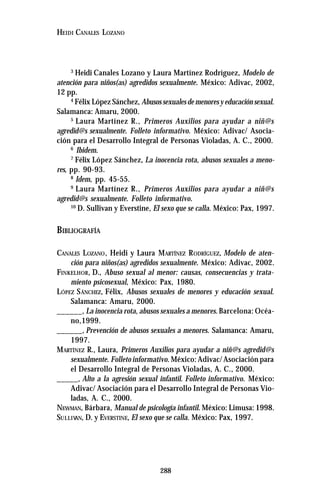 288
HEIDI CANALES LOZANO
3
Heidi Canales Lozano y Laura Martínez Rodríguez, Modelo de
atención para niños(as) agredidos sexualmente. México: Adivac, 2002,
12 pp.
4
Félix López Sánchez, Abusossexualesdemenoresyeducaciónsexual.
Salamanca: Amaru, 2000.
5
Laura Martínez R., Primeros Auxilios para ayudar a niñ@s
agredid@s sexualmente. Folleto informativo. México: Adivac/ Asocia-
ción para el Desarrollo Integral de Personas Violadas, A. C., 2000.
6
Ibidem.
7
Félix López Sánchez, La inocencia rota, abusos sexuales a meno-
res, pp. 90-93.
8
Idem, pp. 45-55.
9
Laura Martínez R., Primeros Auxilios para ayudar a niñ@s
agredid@s sexualmente. Folleto informativo.
10
D. Sullivan y Everstine, El sexo que se calla. México: Pax, 1997.
BIBLIOGRAFÍA
CANALES LOZANO, Heidi y Laura MARTÍNEZ RODRÍGUEZ, Modelo de aten-
ción para niños(as) agredidos sexualmente. México: Adivac, 2002.
FINKELHOR, D., Abuso sexual al menor: causas, consecuencias y trata-
miento psicosexual, México: Pax, 1980.
LÓPEZ SÁNCHEZ, Félix, Abusos sexuales de menores y educación sexual.
Salamanca: Amaru, 2000.
______, La inocencia rota, abusos sexuales a menores. Barcelona: Océa-
no,1999.
______, Prevención de abusos sexuales a menores. Salamanca: Amaru,
1997.
MARTÍNEZ R., Laura, Primeros Auxilios para ayudar a niñ@s agredid@s
sexualmente. Folleto informativo. México: Adivac/ Asociación para
el Desarrollo Integral de Personas Violadas, A. C., 2000.
_____, Alto a la agresión sexual infantil. Folleto informativo. México:
Adivac/ Asociación para el Desarrollo Integral de Personas Vio-
ladas, A. C., 2000.
NEWMAN, Bárbara, Manual de psicología infantil. México: Limusa: 1998.
SULLIVAN, D. y EVERSTINE, El sexo que se calla. México: Pax, 1997.
 